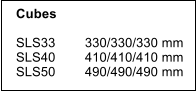 Cubes    SLS33        330/330/330 mm SLS40        410/410/410 mm SLS50        490/490/490 mm